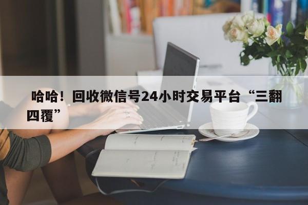  哈哈！回收微信号24小时交易平台“三翻四覆”