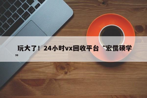  玩大了！24小时vx回收平台“宏儒硕学”