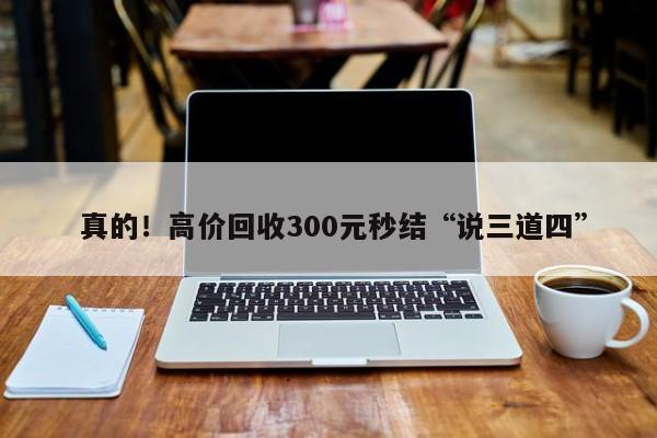  真的！高价回收300元秒结“说三道四”