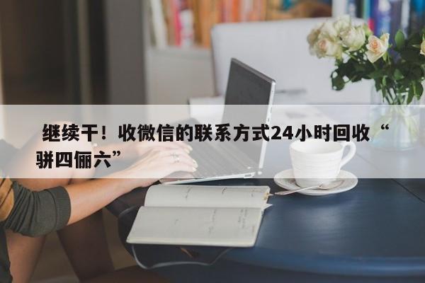  继续干！收微信的联系方式24小时回收“骈四俪六”