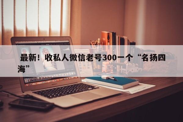  最新！收私人微信老号300一个“名扬四海”