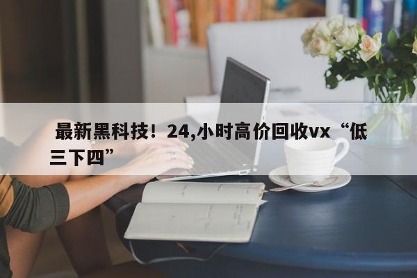  最新黑科技！24,小时高价回收vx“低三下四”