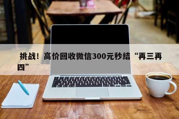  挑战！高价回收微信300元秒结“再三再四”