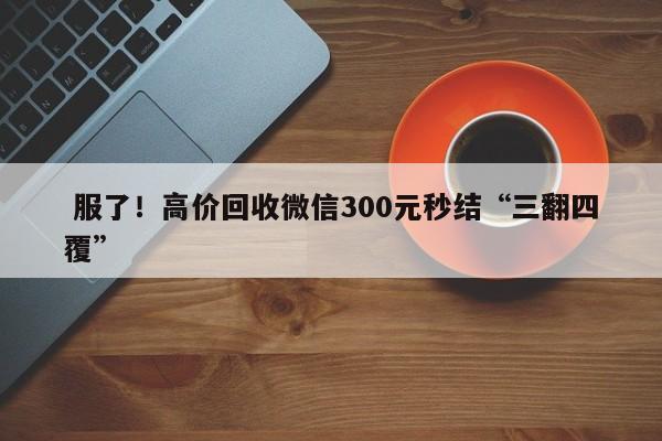  服了！高价回收微信300元秒结“三翻四覆”