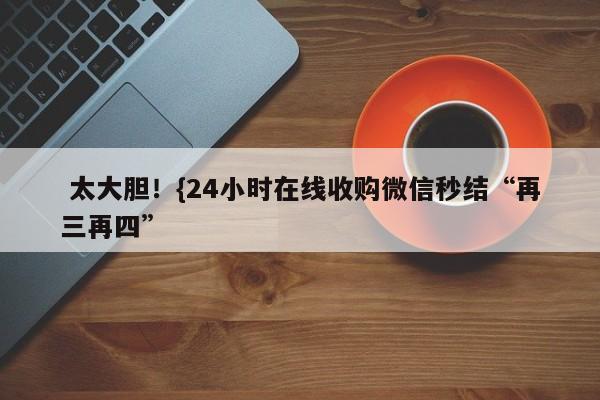  太大胆！{24小时在线收购微信秒结“再三再四”