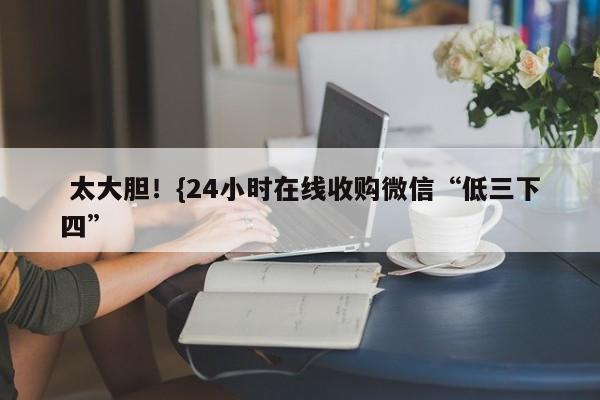  太大胆！{24小时在线收购微信“低三下四”