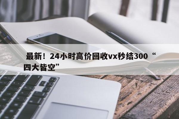  最新！24小时高价回收vx秒结300“四大皆空”