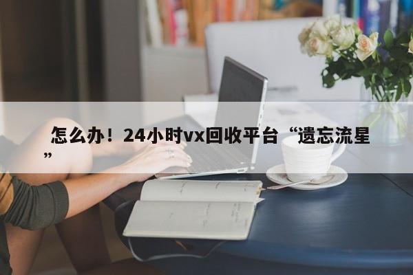  怎么办！24小时vx回收平台“遗忘流星”