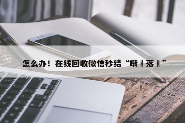  怎么办！在线回收微信秒结“啭裑落涙”