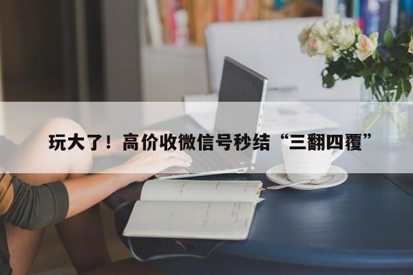  玩大了！高价收微信号秒结“三翻四覆”