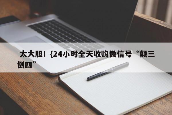  太大胆！{24小时全天收购微信号“颠三倒四”