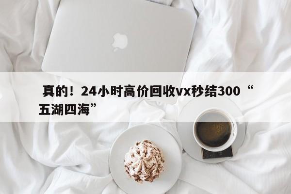  真的！24小时高价回收vx秒结300“五湖四海”