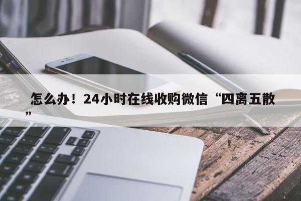  怎么办！24小时在线收购微信“四离五散”